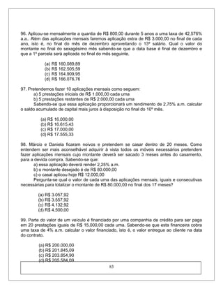 96. Aplicou-se mensalmente a quantia de R$ 800,00 durante 5 anos a uma taxa de 42,576%
a.a.. Além das aplicações mensais faremos aplicação extra de R$ 3.000,00 no final de cada
ano, isto é, no final do mês de dezembro aproveitando o 13º salário. Qual o valor do
montante no final do sexagésimo mês sabendo-se que a data base é final de dezembro e
que a 1º parcela será aplicada no final do mês seguinte.
(a) R$ 160.089,89
(b) R$ 162.505,59
(c) R$ 164.909,95
(d) R$ 166.076,76
97. Pretendemos fazer 10 aplicações mensais como seguem:
a) 5 prestações iniciais de R$ 1.000,00 cada uma
b) 5 prestações restantes de R$ 2.000,00 cada uma
Sabendo-se que essa aplicação proporcionará um rendimento de 2,75% a.m. calcular
o saldo acumulado de capital mais juros à disposição no final do 10º mês.
(a) R$ 16.000,00
(b) R$ 16.615,43
(c) R$ 17.000,00
(d) R$ 17.555,33
98. Márcio e Daniela ficaram noivos e pretendem se casar dentro de 20 meses. Como
entendem ser mais aconselhável adquirir à vista todos os móveis necessários pretendem
fazer aplicações mensais cujo montante deverá ser sacado 3 meses antes do casamento,
para a devida compra. Sabendo-se que:
a) essa aplicação deverá render 2,25% a.m.
b) o montante desejado é de R$ 80.000,00
c) o casal aplicou hoje R$ 12.000,00
Pergunta-se qual o valor de cada uma das aplicações mensais, iguais e consecutivas
necessárias para totalizar o montante de R$ 80.000,00 no final dos 17 meses?
(a) R$ 3.057,92
(b) R$ 3.557,92
(c) R$ 4.132,92
(d) R$ 4.500,00
99. Parte do valor de um veículo é financiado por uma companhia de crédito para ser paga
em 20 prestações iguais de R$ 15.000,00 cada uma. Sabendo-se que esta financeira cobra
uma taxa de 4% a.m. calcular o valor financiado, isto é, o valor entregue ao cliente na data
do contrato.
(a) R$ 200.000,00
(b) R$ 201.845,09
(c) R$ 203.854,90
(d) R$ 205.584,09
83
 