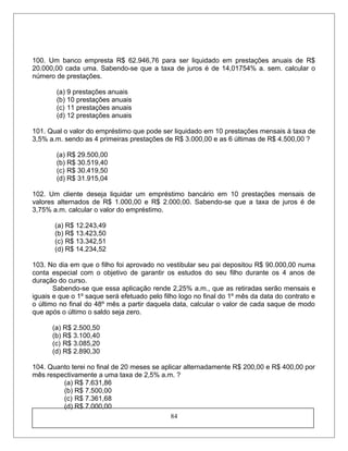 100. Um banco empresta R$ 62.946,76 para ser liquidado em prestações anuais de R$
20.000,00 cada uma. Sabendo-se que a taxa de juros é de 14,01754% a. sem. calcular o
número de prestações.
(a) 9 prestações anuais
(b) 10 prestações anuais
(c) 11 prestações anuais
(d) 12 prestações anuais
101. Qual o valor do empréstimo que pode ser liquidado em 10 prestações mensais à taxa de
3,5% a.m. sendo as 4 primeiras prestações de R$ 3.000,00 e as 6 últimas de R$ 4.500,00 ?
(a) R$ 29.500,00
(b) R$ 30.519,40
(c) R$ 30.419,50
(d) R$ 31.915,04
102. Um cliente deseja liquidar um empréstimo bancário em 10 prestações mensais de
valores alternados de R$ 1.000,00 e R$ 2.000,00. Sabendo-se que a taxa de juros é de
3,75% a.m. calcular o valor do empréstimo.
(a) R$ 12.243,49
(b) R$ 13.423,50
(c) R$ 13.342,51
(d) R$ 14.234,52
103. No dia em que o filho foi aprovado no vestibular seu pai depositou R$ 90.000,00 numa
conta especial com o objetivo de garantir os estudos do seu filho durante os 4 anos de
duração do curso.
Sabendo-se que essa aplicação rende 2,25% a.m., que as retiradas serão mensais e
iguais e que o 1º saque será efetuado pelo filho logo no final do 1º mês da data do contrato e
o último no final do 48º mês a partir daquela data, calcular o valor de cada saque de modo
que após o último o saldo seja zero.
(a) R$ 2.500,50
(b) R$ 3.100,40
(c) R$ 3.085,20
(d) R$ 2.890,30
104. Quanto terei no final de 20 meses se aplicar alternadamente R$ 200,00 e R$ 400,00 por
mês respectivamente a uma taxa de 2,5% a.m. ?
(a) R$ 7.631,86
(b) R$ 7.500,00
(c) R$ 7.361,68
(d) R$ 7.000,00
84
 