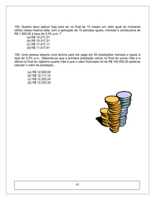 105. Quanto devo aplicar hoje para ter no final de 15 meses um valor igual ao montante
obtido nessa mesma data, com a aplicação de 15 parcelas iguais, mensais e consecutiva de
R$ 1.000,00 à taxa de 3,5% a.m. ?
(a) R$ 10.217,21
(b) R$ 10.317,31
(c) R$ 11.417,11
(d) R$ 11.517,41
106. Uma pessoa adquire uma lancha para ser paga em 20 prestações mensais e iguais à
taxa de 3,5% a.m.. Sabendo-se que a primeira prestação vence no final do quinto mês e a
última no final do vigésimo quarto mês e que o valor financiado foi de R$ 150.000,00 pede-se
calcular o valor da prestação.
(a) R$ 12.000,00
(b) R$ 12.111,14
(c) R$ 12.222,24
(d) R$ 12.333,34
85
 