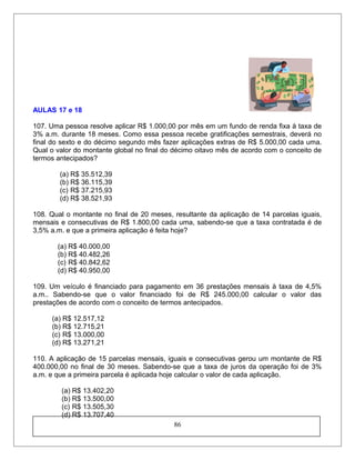 AULAS 17 e 18
107. Uma pessoa resolve aplicar R$ 1.000,00 por mês em um fundo de renda fixa à taxa de
3% a.m. durante 18 meses. Como essa pessoa recebe gratificações semestrais, deverá no
final do sexto e do décimo segundo mês fazer aplicações extras de R$ 5.000,00 cada uma.
Qual o valor do montante global no final do décimo oitavo mês de acordo com o conceito de
termos antecipados?
(a) R$ 35.512,39
(b) R$ 36.115,39
(c) R$ 37.215,93
(d) R$ 38.521,93
108. Qual o montante no final de 20 meses, resultante da aplicação de 14 parcelas iguais,
mensais e consecutivas de R$ 1.800,00 cada uma, sabendo-se que a taxa contratada é de
3,5% a.m. e que a primeira aplicação é feita hoje?
(a) R$ 40.000,00
(b) R$ 40.482,26
(c) R$ 40.842,62
(d) R$ 40.950,00
109. Um veículo é financiado para pagamento em 36 prestações mensais à taxa de 4,5%
a.m.. Sabendo-se que o valor financiado foi de R$ 245.000,00 calcular o valor das
prestações de acordo com o conceito de termos antecipados.
(a) R$ 12.517,12
(b) R$ 12.715,21
(c) R$ 13.000,00
(d) R$ 13.271,21
110. A aplicação de 15 parcelas mensais, iguais e consecutivas gerou um montante de R$
400.000,00 no final de 30 meses. Sabendo-se que a taxa de juros da operação foi de 3%
a.m. e que a primeira parcela é aplicada hoje calcular o valor de cada aplicação.
(a) R$ 13.402,20
(b) R$ 13.500,00
(c) R$ 13.505,30
(d) R$ 13.707,40
86
 