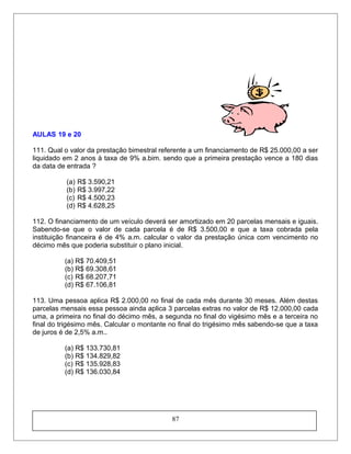 AULAS 19 e 20
111. Qual o valor da prestação bimestral referente a um financiamento de R$ 25.000,00 a ser
liquidado em 2 anos à taxa de 9% a.bim. sendo que a primeira prestação vence a 180 dias
da data de entrada ?
(a) R$ 3.590,21
(b) R$ 3.997,22
(c) R$ 4.500,23
(d) R$ 4.628,25
112. O financiamento de um veículo deverá ser amortizado em 20 parcelas mensais e iguais.
Sabendo-se que o valor de cada parcela é de R$ 3.500,00 e que a taxa cobrada pela
instituição financeira é de 4% a.m. calcular o valor da prestação única com vencimento no
décimo mês que poderia substituir o plano inicial.
(a) R$ 70.409,51
(b) R$ 69.308,61
(c) R$ 68.207,71
(d) R$ 67.106,81
113. Uma pessoa aplica R$ 2.000,00 no final de cada mês durante 30 meses. Além destas
parcelas mensais essa pessoa ainda aplica 3 parcelas extras no valor de R$ 12.000,00 cada
uma, a primeira no final do décimo mês, a segunda no final do vigésimo mês e a terceira no
final do trigésimo mês. Calcular o montante no final do trigésimo mês sabendo-se que a taxa
de juros é de 2,5% a.m..
(a) R$ 133.730,81
(b) R$ 134.829,82
(c) R$ 135.928,83
(d) R$ 136.030,84
87
 