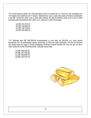 114. Uma pessoa obtém um financiamento para a compra de um veículo a ser liquidado em
18 meses com carência de 4 meses. Sabendo-se que o valor das sete primeiras prestações
é de R$ 14.000,00 cada uma e das sete últimas de R$ 20.000,00 cada uma e que a taxa
cobrada pela financeira é de 4,25% a.m. calcular o valor financiado.
(a) R$ 143.516,21
(b) R$ 144.626,22
(c) R$ 145.736,23
(d) R$ 146.846,24
115. Rodrigo tem R$ 300.000,00 emprestados a uma taxa de 56,25% a.a. para serem
liquidados em 10 prestações iguais vencíveis no final de cada semestre. No fim do terceiro
ano (logo após ter pago a sexta prestação) Rodrigo resolve liquidar de uma sé vez no ato o
valor atual da dívida remanescente. Calcular esse valor.
(a) R$ 198.425,81
(b) R$ 197.535,80
(c) R$ 196.645,79
(d) R$ 195.755,78
88
 