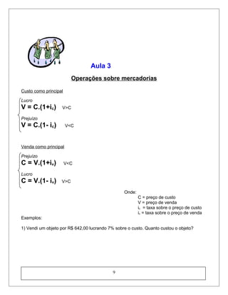 Aula 3
Operações sobre mercadorias
Custo como principal
Lucro
V = C.(1+ic) V>C
Prejuízo
V = C.(1- ic) V<C
Venda como principal
Prejuízo
C = V.(1+iv) V<C
Lucro
C = V.(1- iv) V>C
Onde:
C = preço de custo
V = preço de venda
ic = taxa sobre o preço de custo
iv = taxa sobre o preço de venda
Exemplos:
1) Vendi um objeto por R$ 642,00 lucrando 7% sobre o custo. Quanto custou o objeto?
9
 