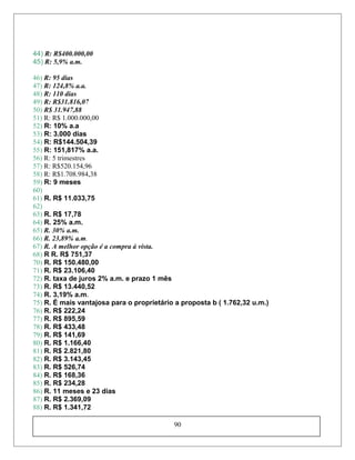44) R: R$400.000,00
45) R: 5,9% a.m.
46) R: 95 dias
47) R: 124,8% a.a.
48) R: 110 dias
49) R: R$31.816,07
50) R$ 31.947,88
51) R: R$ 1.000.000,00
52) R: 10% a.a
53) R: 3.000 dias
54) R: R$144.504,39
55) R: 151,817% a.a.
56) R: 5 trimestres
57) R: R$520.154,96
58) R: R$1.708.984,38
59) R: 9 meses
60)
61) R. R$ 11.033,75
62)
63) R. R$ 17,78
64) R. 25% a.m.
65) R. 30% a.m.
66) R. 23,89% a.m.
67) R. A melhor opção é a compra à vista.
68) R R. R$ 751,37
70) R. R$ 150.480,00
71) R. R$ 23.106,40
72) R. taxa de juros 2% a.m. e prazo 1 mês
73) R. R$ 13.440,52
74) R. 3,19% a.m.
75) R. É mais vantajosa para o proprietário a proposta b ( 1.762,32 u.m.)
76) R. R$ 222,24
77) R. R$ 895,59
78) R. R$ 433,48
79) R. R$ 141,69
80) R. R$ 1.166,40
81) R. R$ 2.821,80
82) R. R$ 3.143,45
83) R. R$ 526,74
84) R. R$ 168,36
85) R. R$ 234,28
86) R. 11 meses e 23 dias
87) R. R$ 2.369,09
88) R. R$ 1.341,72
90
 
