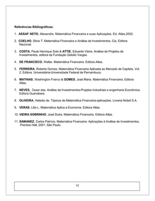 Referências Bibliográficas:
1. ASSAF NETO, Alexandre. Matemática Financeira e suas Aplicações. Ed. Atlas,2002.
2. COELHO, Silvio T. Matemática Financeira e Análise de Investimentos. Cia. Editora
Nacional.
3. COSTA, Paulo Henrique Soto & ATTIE, Eduardo Vieira. Análise de Projetos de
Investimentos. editora da Fundação Getúlio Vargas.
4. DE FRANCISCO, Walter. Matemática Financeira. Editora Atlas.
5. FERREIRA, Roberto Gomes. Matemática Financeira Aplicada ao Mercado de Capitais. Vol.
2. Editora Universitária-Universidade Federal de Pernambuco.
6. MATHIAS, Washington Franco & GOMES, José Maria. Matemática Financeira. Editora
Atlas.
7. NEVES, Cesar das. Análise de Investimentos-Projetos Industriais e engenharia Econômica.
Editora Guanabara.
8. OLIVEIRA, Heladio de. Tópicos de Matemática Financeira-aplicações. Livraria Nobel S.A.
9. VERAS, Lilia L. Matemática Aplica a Economia. Editora Atlas.
10. VIEIRA SOBRINHO, José Dutra. Matemática Financeira. Editora Atlas.
11. SAMANEZ, Carlos Patrício. Matemática Financeira: Aplicações à Análise de Investimentos.
Prentice Hall, 2001. São Paulo.
92
 
