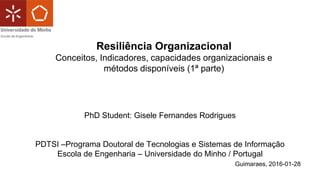 PhD Student: Gisele Fernandes Rodrigues
PDTSI –Programa Doutoral de Tecnologias e Sistemas de Informação
Escola de Engenharia – Universidade do Minho / Portugal
Guimaraes, 2016-01-28
Resiliência Organizacional
Conceitos, Indicadores, capacidades organizacionais e
métodos disponíveis (1ª parte)
 