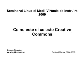 Seminarul Linux si Medii Virtuale de Instruire 2009 Ce nu este si ce este Creative Commons Bogdan Manolea www.legi-internet.ro   Castelul Macea, 25.08.2009 