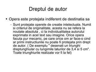 Dreptul de autor Opera este protejata indiferent de destinatia sa Sunt protejate operele de creatie intelectuala. Numit si criteriul de originalitate, acesta nu se refera la noutate absoluta , ci la individualitatea autorului exprimata in acel text sau imagine. Orice opera facuta pur mecanic, pe care orice om ar face-o cind ar primi instructiunile nu poate fi protejata prin drept de autor. ( De exemplu " desenati un triunghi dreptunghiular cu lungimile laturilor de 3,4 si 5 cm". Toate triunghiurile realizate vor fi la fel) 