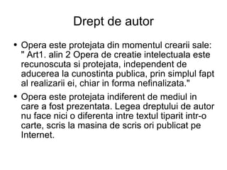 Drept de autor Opera este protejata din momentul crearii sale: " Art1. alin 2 Opera de creatie intelectuala este recunoscuta si protejata, independent de aducerea la cunostinta publica, prin simplul fapt al realizarii ei, chiar in forma nefinalizata."  Opera este protejata indiferent de mediul in care a fost prezentata. Legea dreptului de autor nu face nici o diferenta intre textul tiparit intr-o carte, scris la masina de scris ori publicat pe Internet. 