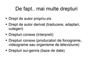 De fapt.. mai multe drepturi Drept de autor propriu-zis Drept de autor derivat (traducere, adaptari, culegeri) Drepturi conexe (interpreti) Drepturi conexe (producatori de fonograme, videograme sau organisme de televiziune) Drepturi sui-genris (baze de date) 
