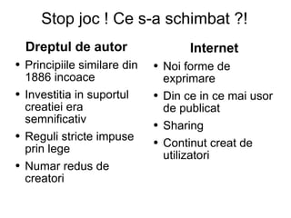 Stop joc ! Ce s-a schimbat ?! Dreptul de autor   Principiile similare din 1886 incoace Investitia in suportul creatiei era semnificativ Reguli stricte impuse prin lege Numar redus de creatori Internet  Noi forme de exprimare Din ce in ce mai usor de publicat  Sharing  Continut creat de utilizatori  