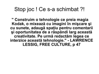 Stop joc ! Ce s-a schimbat ?! " Construim o tehnologie ce preia magia Kodak, o mixează cu imagini în mişcare şi cu sunete, adaugă spaţiu pentru comentarii şi oportunitatea de a răspândi larg această creativitate. Pe urmă redactăm legea ce interzice această tehnologie." - LAWRENCE LESSIG, FREE CULTURE, p 47 