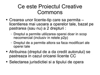 Ce este Proiectul Creative Commons Crearea unor licente-tip care sa permita – licentierea mai usoara a operelor tale, bazat pe pastrarea (sau nu) a 2 drepturi : Dreptul a permite utilizarea operei doar in scop necomercial (inclusiv in retele p2p) Dreptul de a permite altora sa faca modificari ale operei tale Atribuirea (dreptul de a da credit autorului) se pastreaza in cazul oricarei licente CC Selectarea jurisdictiei si a tipului de opera 