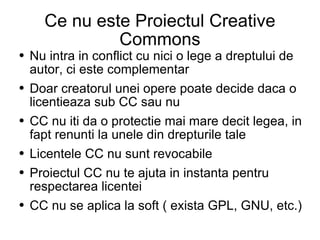Ce nu este Proiectul Creative Commons Nu intra in conflict cu nici o lege a dreptului de autor, ci este complementar  Doar creatorul unei opere poate decide daca o licentieaza sub CC sau nu  CC nu iti da o protectie mai mare decit legea, in fapt renunti la unele din drepturile tale Licentele CC nu sunt revocabile Proiectul CC nu te ajuta in instanta pentru respectarea licentei  CC nu se aplica la soft ( exista GPL, GNU, etc.) 