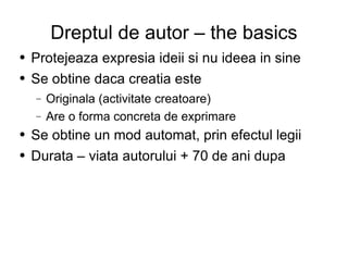 Dreptul de autor – the basics Protejeaza expresia ideii si nu ideea in sine Se obtine daca creatia este  Originala (activitate creatoare) Are o forma concreta de exprimare Se obtine un mod automat, prin efectul legii Durata – viata autorului + 70 de ani dupa 