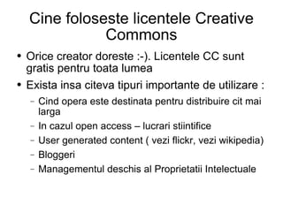 Cine foloseste licentele Creative Commons Orice creator doreste :-). Licentele CC sunt gratis pentru toata lumea Exista insa citeva tipuri importante de utilizare : Cind opera este destinata pentru distribuire cit mai larga In cazul open access – lucrari stiintifice User generated content ( vezi flickr, vezi wikipedia) Bloggeri  Managementul deschis al Proprietatii Intelectuale 