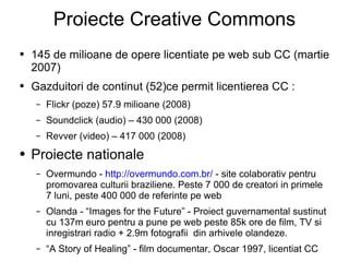 Proiecte Creative Commons 145 de milioane de opere licentiate pe web sub CC (martie 2007) Gazduitori de continut (52)ce permit licentierea CC : Flickr (poze) 57.9 milioane (2008)  Soundclick (audio) – 430 000 (2008)  Revver (video) – 417 000 (2008) Proiecte nationale  Overmundo -  http://overmundo.com.br/  - site colaborativ pentru promovarea culturii braziliene. Peste 7 000 de creatori in primele 7 luni, peste 400 000 de referinte pe web Olanda - “Images for the Future” - Proiect guvernamental sustinut cu 137m euro pentru a pune pe web peste 85k ore de film, TV si inregistrari radio + 2.9m fotografii  din arhivele olandeze. “ A Story of Healing” - film documentar, Oscar 1997, licentiat CC 