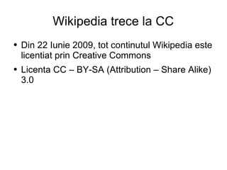 Wikipedia trece la CC Din 22 Iunie 2009, tot continutul Wikipedia este licentiat prin Creative Commons Licenta CC – BY-SA (Attribution – Share Alike) 3.0  