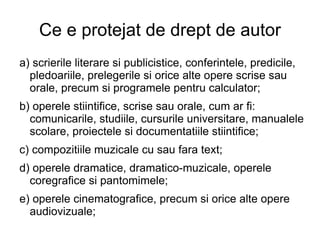 Ce e protejat de drept de autor a) scrierile literare si publicistice, conferintele, predicile, pledoariile, prelegerile si orice alte opere scrise sau orale, precum si programele pentru calculator; b) operele stiintifice, scrise sau orale, cum ar fi: comunicarile, studiile, cursurile universitare, manualele scolare, proiectele si documentatiile stiintifice; c) compozitiile muzicale cu sau fara text; d) operele dramatice, dramatico-muzicale, operele coregrafice si pantomimele; e) operele cinematografice, precum si orice alte opere audiovizuale; 