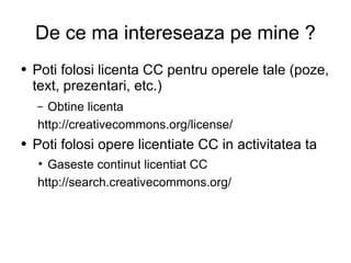De ce ma intereseaza pe mine ? Poti folosi licenta CC pentru operele tale (poze, text, prezentari, etc.)  Obtine licenta  http://creativecommons.org/license/ Poti folosi opere licentiate CC in activitatea ta  Gaseste continut licentiat CC http://search.creativecommons.org/ 