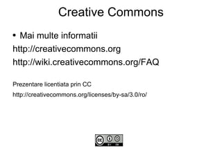 Creative Commons Mai multe informatii  http://creativecommons.org http://wiki.creativecommons.org/FAQ Prezentare licentiata prin CC  http://creativecommons.org/licenses/by-sa/3.0/ro/ 