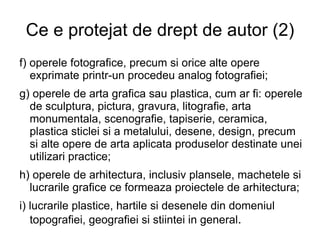 Ce e protejat de drept de autor (2) f) operele fotografice, precum si orice alte opere exprimate printr-un procedeu analog fotografiei; g) operele de arta grafica sau plastica, cum ar fi: operele de sculptura, pictura, gravura, litografie, arta monumentala, scenografie, tapiserie, ceramica, plastica sticlei si a metalului, desene, design, precum si alte opere de arta aplicata produselor destinate unei utilizari practice; h) operele de arhitectura, inclusiv plansele, machetele si lucrarile grafice ce formeaza proiectele de arhitectura; i) lucrarile plastice, hartile si desenele din domeniul topografiei, geografiei si stiintei in general . 