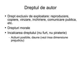 Dreptul de autor Drept exclusiv de exploatare: reproducere, copiere, vinzare, inchiriere, comunicare publica, etc. Drepturi morale Incalcarea dreptului (nu furt, nu piraterie) Actiuni posibile, daune (vezi insa dimensiune prejudiciu) 