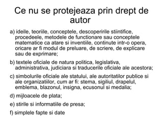 Ce nu se protejeaza prin drept de autor  a) ideile, teoriile, conceptele, descoperirile stiintifice, procedeele, metodele de functionare sau conceptele matematice ca atare si inventiile, continute intr-o opera, oricare ar fi modul de preluare, de scriere, de explicare sau de exprimare; b) textele oficiale de natura politica, legislativa, administrativa, judiciara si traducerile oficiale ale acestora; c) simbolurile oficiale ale statului, ale autoritatilor publice si ale organizatiilor, cum ar fi: stema, sigiliul, drapelul, emblema, blazonul, insigna, ecusonul si medalia; d) mijloacele de plata; e) stirile si informatiile de presa; f) simplele fapte si date 