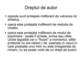 Dreptul de autor operele sunt protejate indiferent de valoarea lor artistica.  opera este protejata indiferent de metoda de creatie.  opera este protejata indiferent de modul de exprimare - poate fi cintata, scrisa sau citita. Unele legislatii cer o "fixare" a momentul, altfel protectia nu are obiect ( de. exemplu in cazul in care prestatia unui mim nu este inregistrata de nimeni, nu se poate vorbi de un drept de autor) 