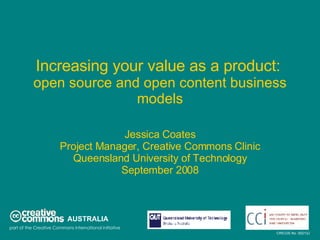 Increasing your value as a product:   open source and open content business models Jessica Coates Project Manager, Creative Commons Clinic Queensland University of Technology September 2008 AUSTRALIA part of the Creative Commons international initiative CRICOS No. 00213J   