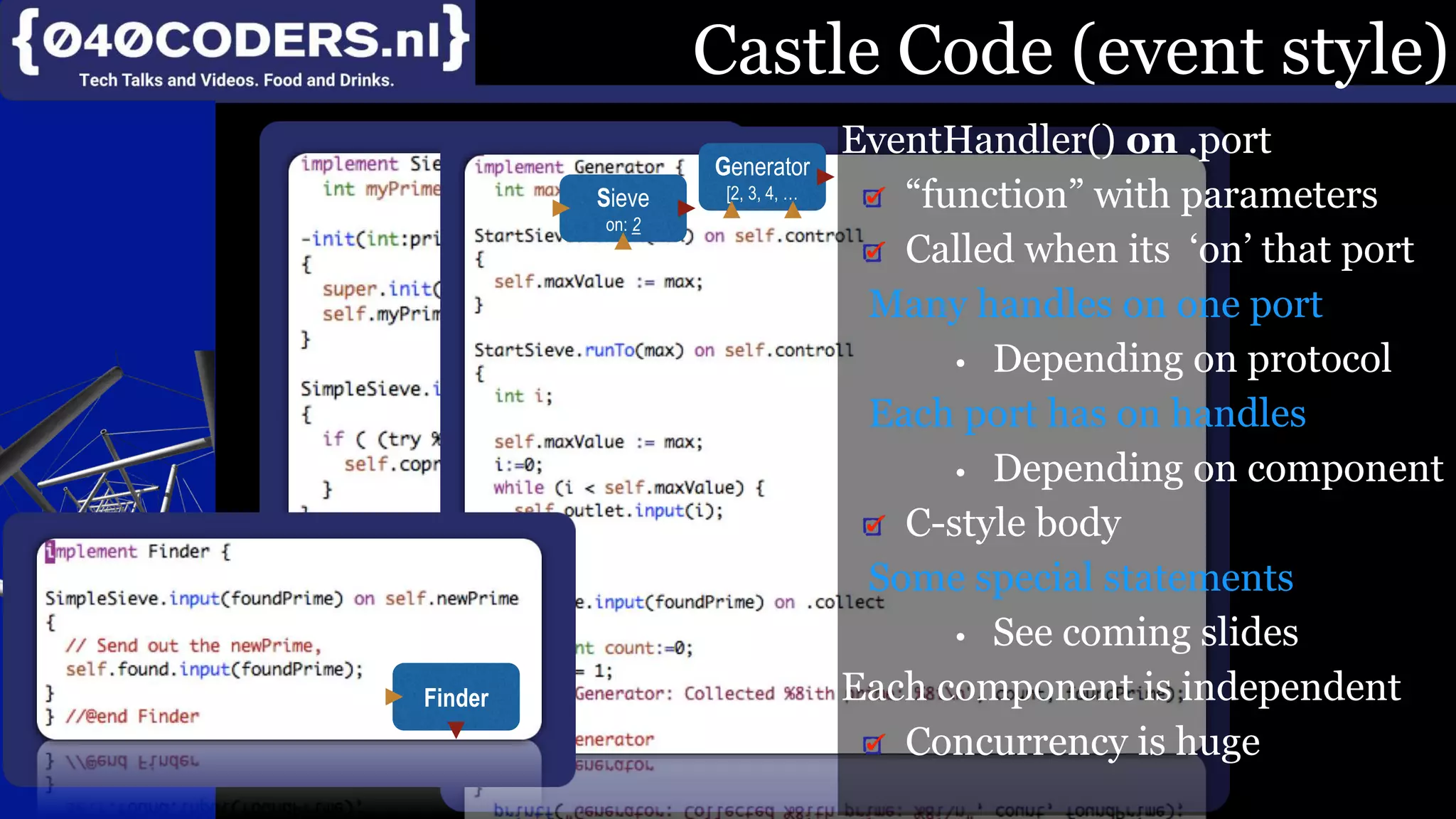 Mijn missie:
SoftwareBeterMaken
Product, Proces, Imago
Castle Code (event style)
EventHandler() on .port
“function” with parameters
Called when its ‘on’ that port
Many handles on one port
• Depending on protocol
Each port has on handles
• Depending on component
C-style body
Some special statements
• See coming slides
Each component is independent
Concurrency is huge
Sieve
on: 2
Generator
[2, 3, 4, …
Finder
 