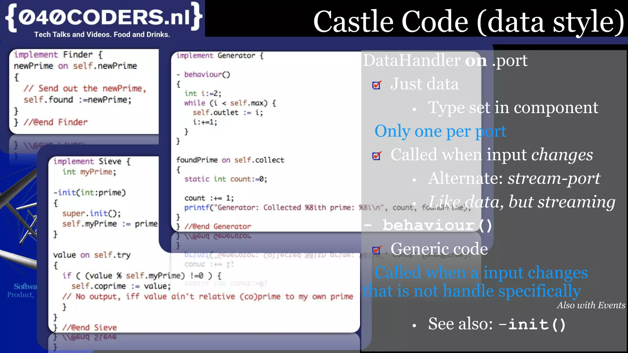 Mijn missie:
SoftwareBeterMaken
Product, Proces, Imago
Castle Code (data style)
DataHandler on .port
Just data
• Type set in component
Only one per port
Called when input changes
• Alternate: stream-port
• Like data, but streaming
- behaviour()
Generic code
Called when a input changes
that is not handle specifically
Also with Events
• See also: -init()
 