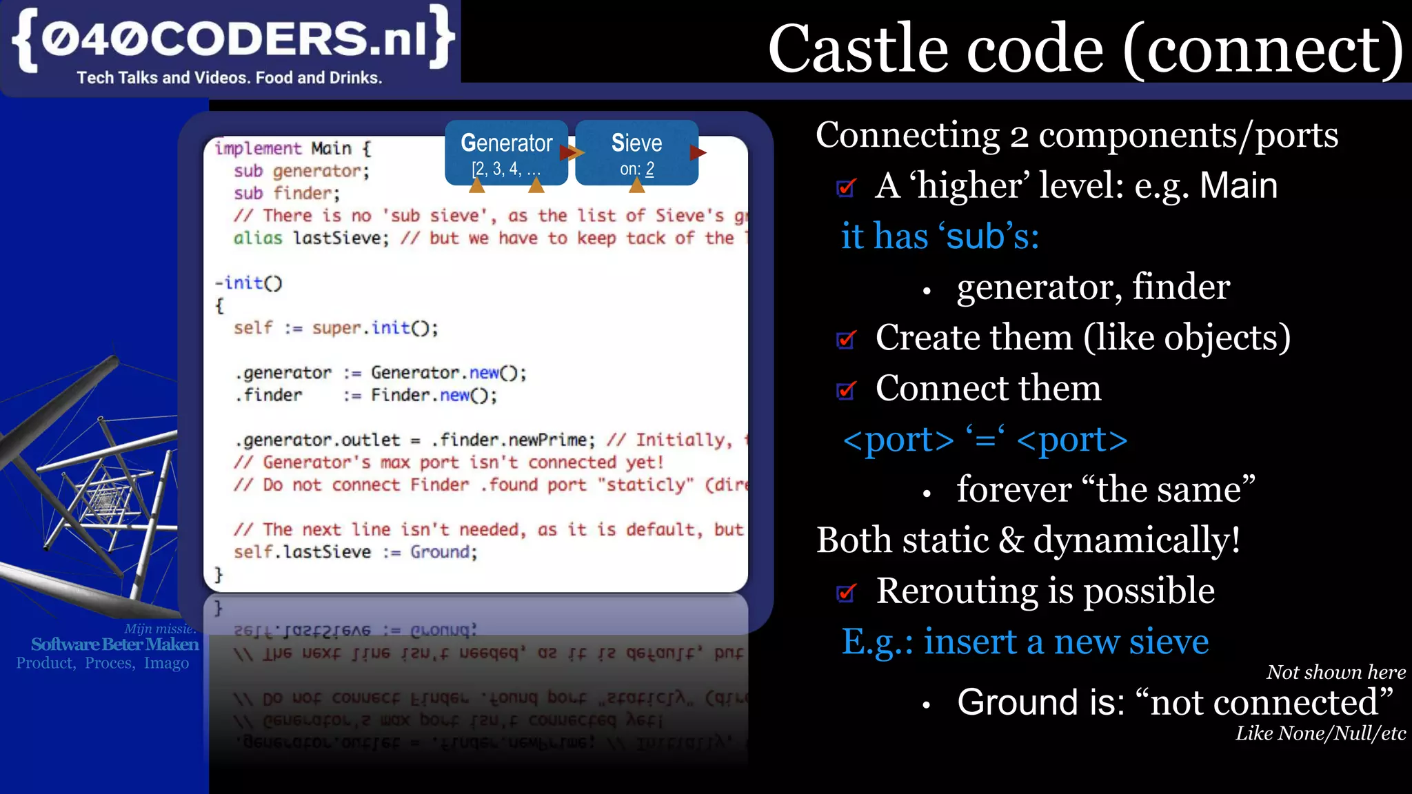 Mijn missie:
SoftwareBeterMaken
Product, Proces, Imago
Castle code (connect)
Connecting 2 components/ports
A ‘higher’ level: e.g. Main
it has ‘sub’s:
• generator, finder
Create them (like objects)
Connect them
<port> ‘=‘ <port>
• forever “the same”
Both static & dynamically!
Rerouting is possible
E.g.: insert a new sieve
Not shown here
• Ground is: “not connected”
Like None/Null/etc
Sieve
on: 2
Generator
[2, 3, 4, …
 