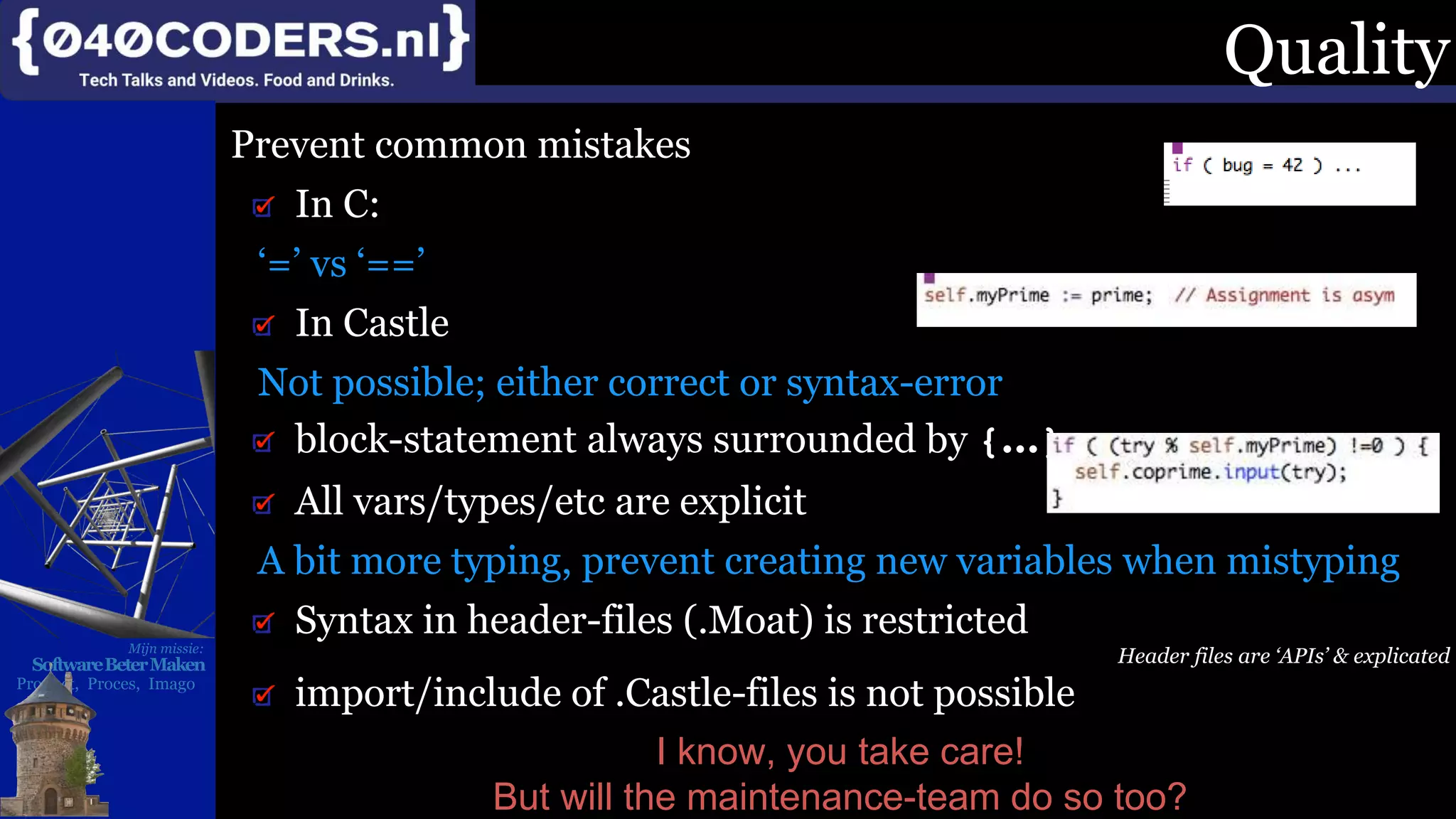 Mijn missie:
SoftwareBeterMaken
Product, Proces, Imago
Quality
Prevent common mistakes
In C:
‘=’ vs ‘==’
In Castle
Not possible; either correct or syntax-error
block-statement always surrounded by {...}
All vars/types/etc are explicit
A bit more typing, prevent creating new variables when mistyping
Syntax in header-files (.Moat) is restricted
Header files are ‘APIs’ & explicated
import/include of .Castle-files is not possible
I know, you take care!
But will the maintenance-team do so too?
 