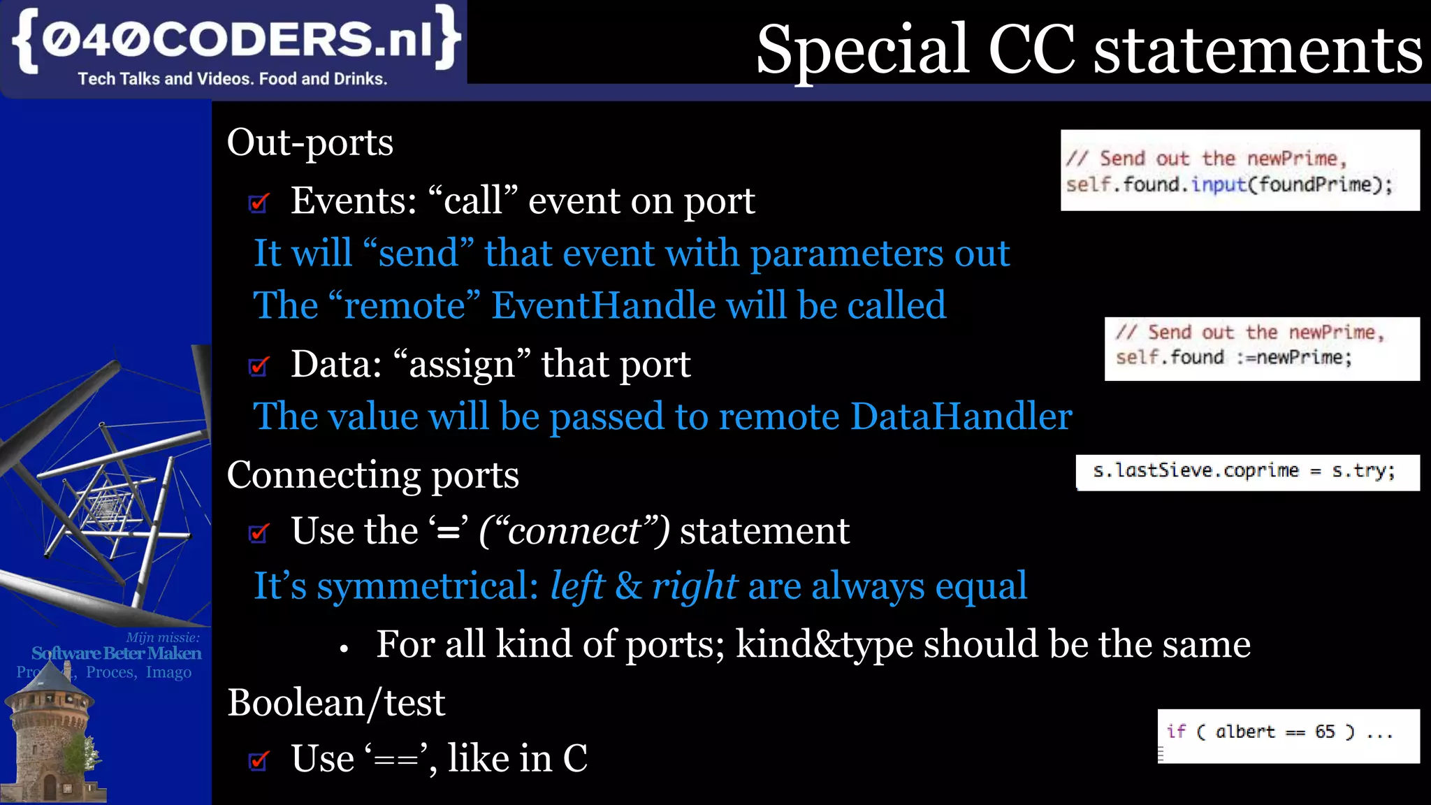 Mijn missie:
SoftwareBeterMaken
Product, Proces, Imago
Special CC statements
Out-ports
Events: “call” event on port
It will “send” that event with parameters out
The “remote” EventHandle will be called
Data: “assign” that port
The value will be passed to remote DataHandler
Connecting ports
Use the ‘=’ (“connect”) statement
It’s symmetrical: left & right are always equal
• For all kind of ports; kind&type should be the same
Boolean/test
Use ‘==’, like in C
 