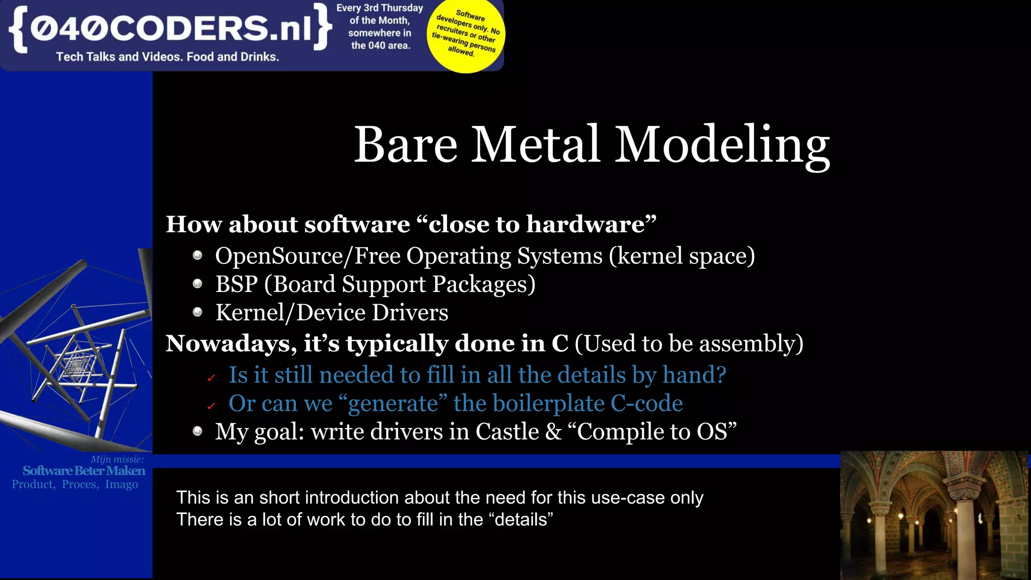 Mijn missie:
SoftwareBeterMaken
Product, Proces, Imago
Bare Metal Modeling
How about software “close to hardware”
OpenSource/Free Operating Systems (kernel space)
BSP (Board Support Packages)
Kernel/Device Drivers
Nowadays, it’s typically done in C (Used to be assembly)
Is it still needed to fill in all the details by hand?
Or can we “generate” the boilerplate C-code
My goal: write drivers in Castle & “Compile to OS”
Mijn missie:
SoftwareBeterMaken
Product, Proces, Imago
This is an short introduction about the need for this use-case only
There is a lot of work to do to fill in the “details”
 