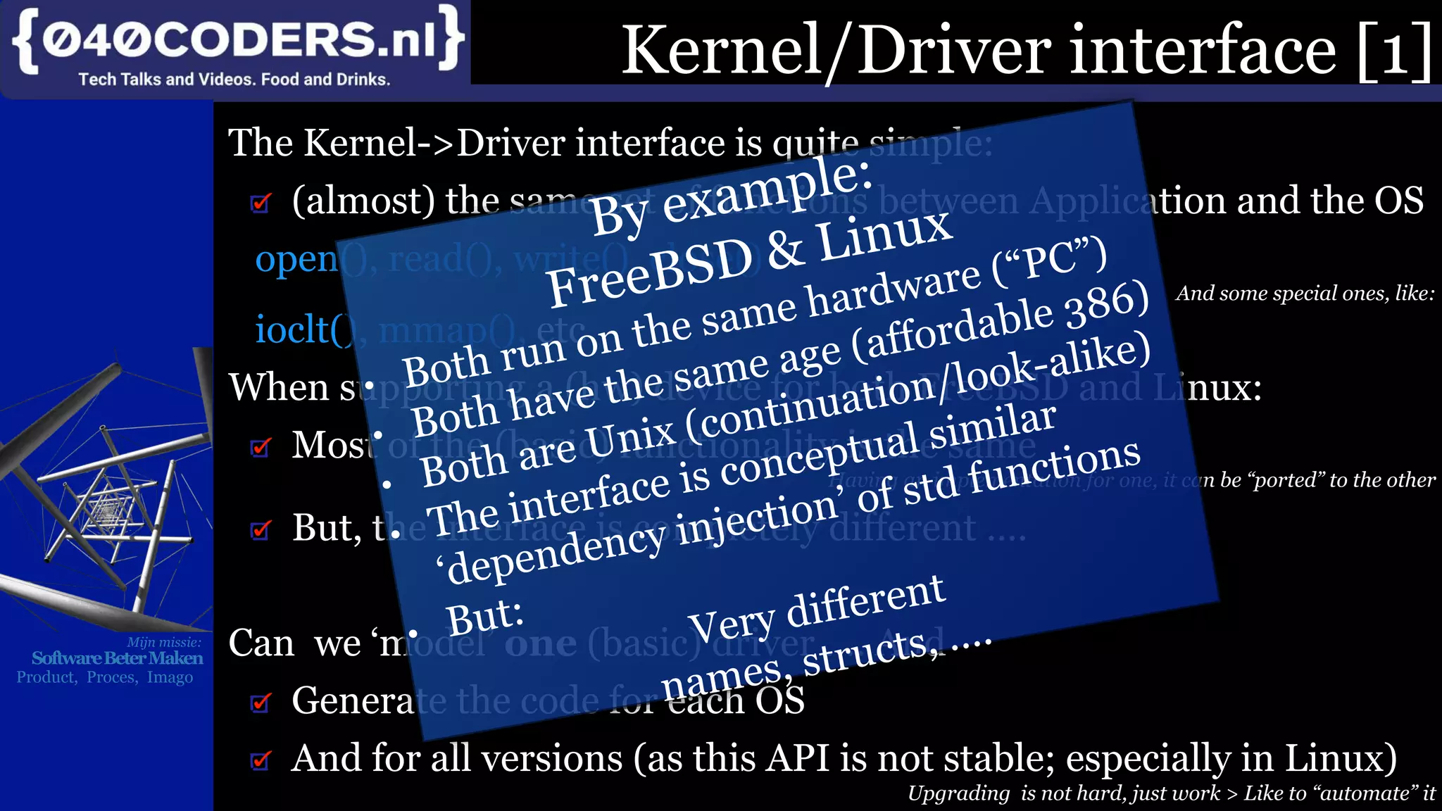 Mijn missie:
SoftwareBeterMaken
Product, Proces, Imago
Kernel/Driver interface [1]
The Kernel->Driver interface is quite simple:
(almost) the same set of functions between Application and the OS
open(), read(), write(), close()
And some special ones, like:
ioclt(), mmap(), etc
When supporting a (hw) device for both FreeBSD and Linux:
Most of the (basic) functionality is the same
Having an implementation for one, it can be “ported” to the other
But, the interface is completely different ….
Can we ‘model’ one (basic) driver …. And
Generate the code for each OS
And for all versions (as this API is not stable; especially in Linux)
Upgrading is not hard, just work > Like to “automate” it
 
