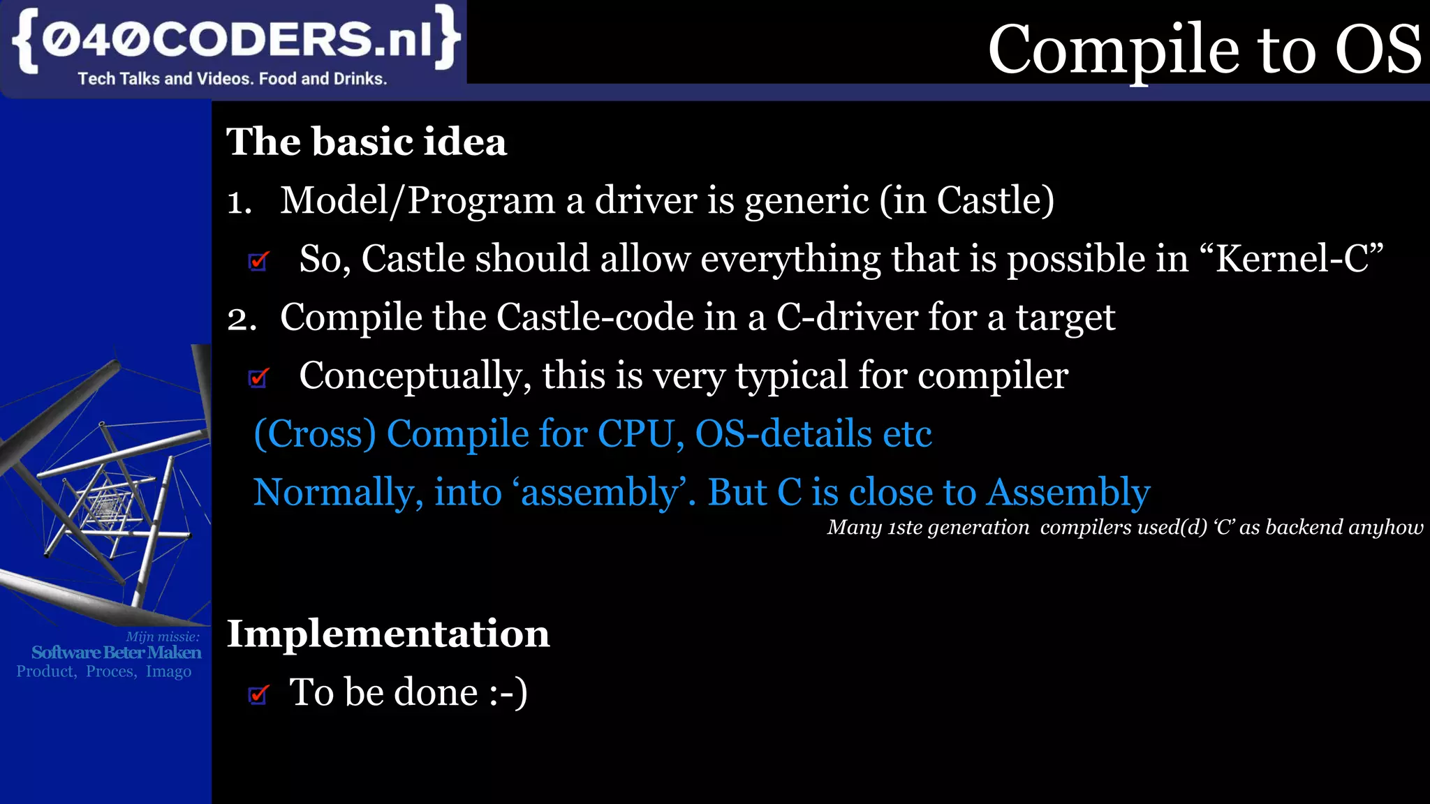 Mijn missie:
SoftwareBeterMaken
Product, Proces, Imago
Compile to OS
The basic idea
1. Model/Program a driver is generic (in Castle)
So, Castle should allow everything that is possible in “Kernel-C”
2. Compile the Castle-code in a C-driver for a target
Conceptually, this is very typical for compiler
(Cross) Compile for CPU, OS-details etc
Normally, into ‘assembly’. But C is close to Assembly
Many 1ste generation compilers used(d) ‘C’ as backend anyhow
Implementation
To be done :-)
 