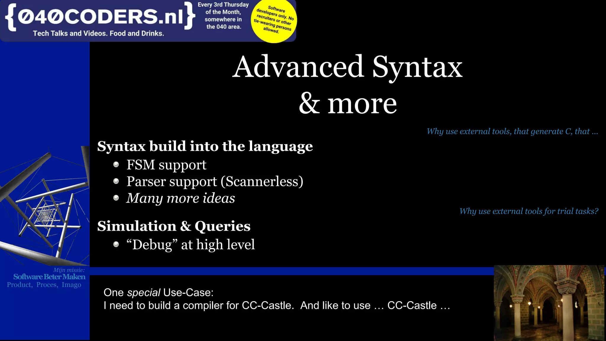 Mijn missie:
SoftwareBeterMaken
Product, Proces, Imago
Advanced Syntax
& more
Why use external tools, that generate C, that …
Syntax build into the language
FSM support
Parser support (Scannerless)
Many more ideas
Why use external tools for trial tasks?
Simulation & Queries
“Debug” at high level
Mijn missie:
SoftwareBeterMaken
Product, Proces, Imago
One special Use-Case:
I need to build a compiler for CC-Castle. And like to use … CC-Castle …
 
