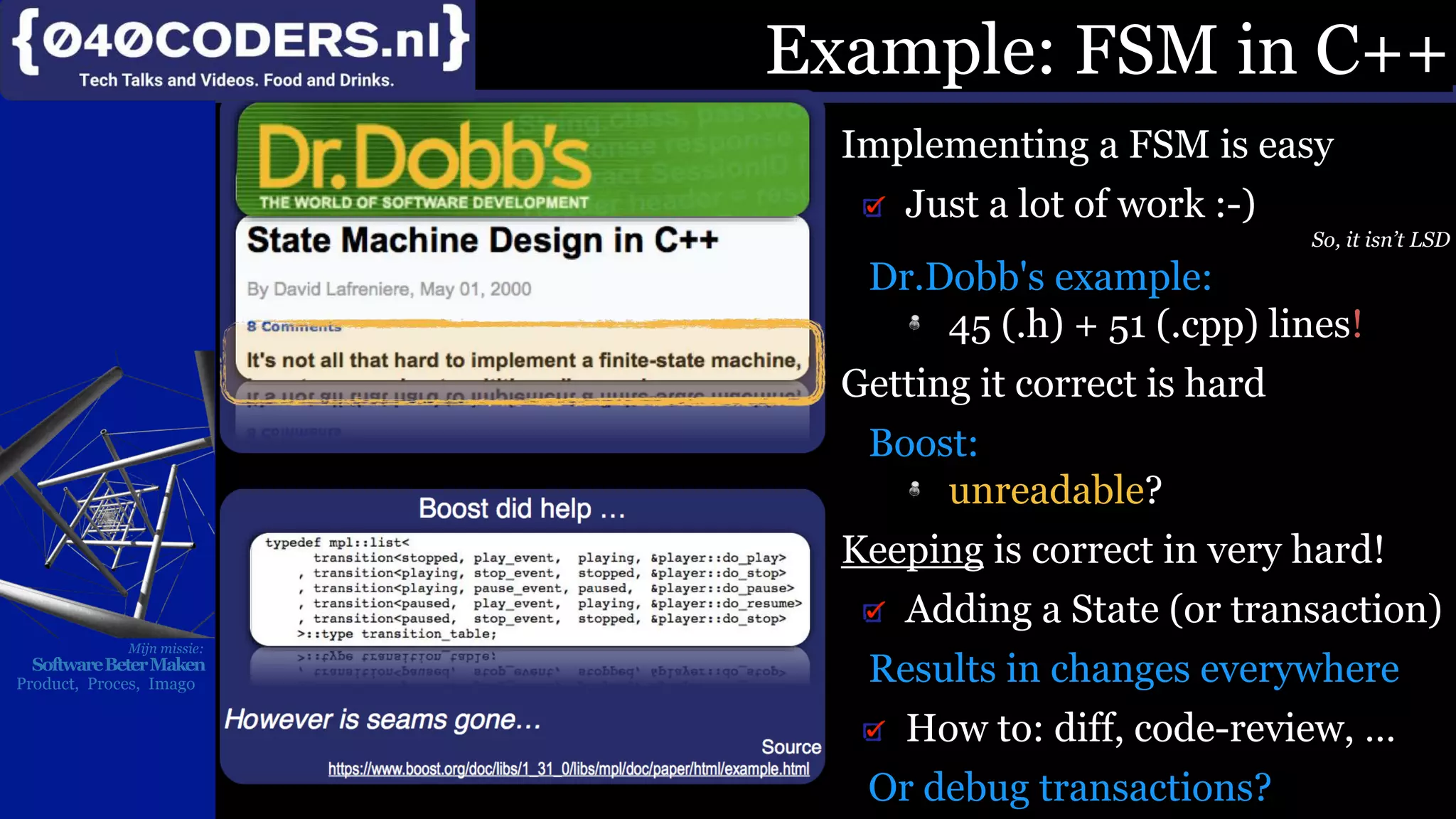 Mijn missie:
SoftwareBeterMaken
Product, Proces, Imago
Implementing a FSM is easy
Just a lot of work :-)
So, it isn’t LSD
Dr.Dobb's example:
45 (.h) + 51 (.cpp) lines!
Getting it correct is hard
Boost:
unreadable?
Keeping is correct in very hard!
Adding a State (or transaction)
Results in changes everywhere
How to: diff, code-review, …
Or debug transactions?
Example: FSM in C++
 