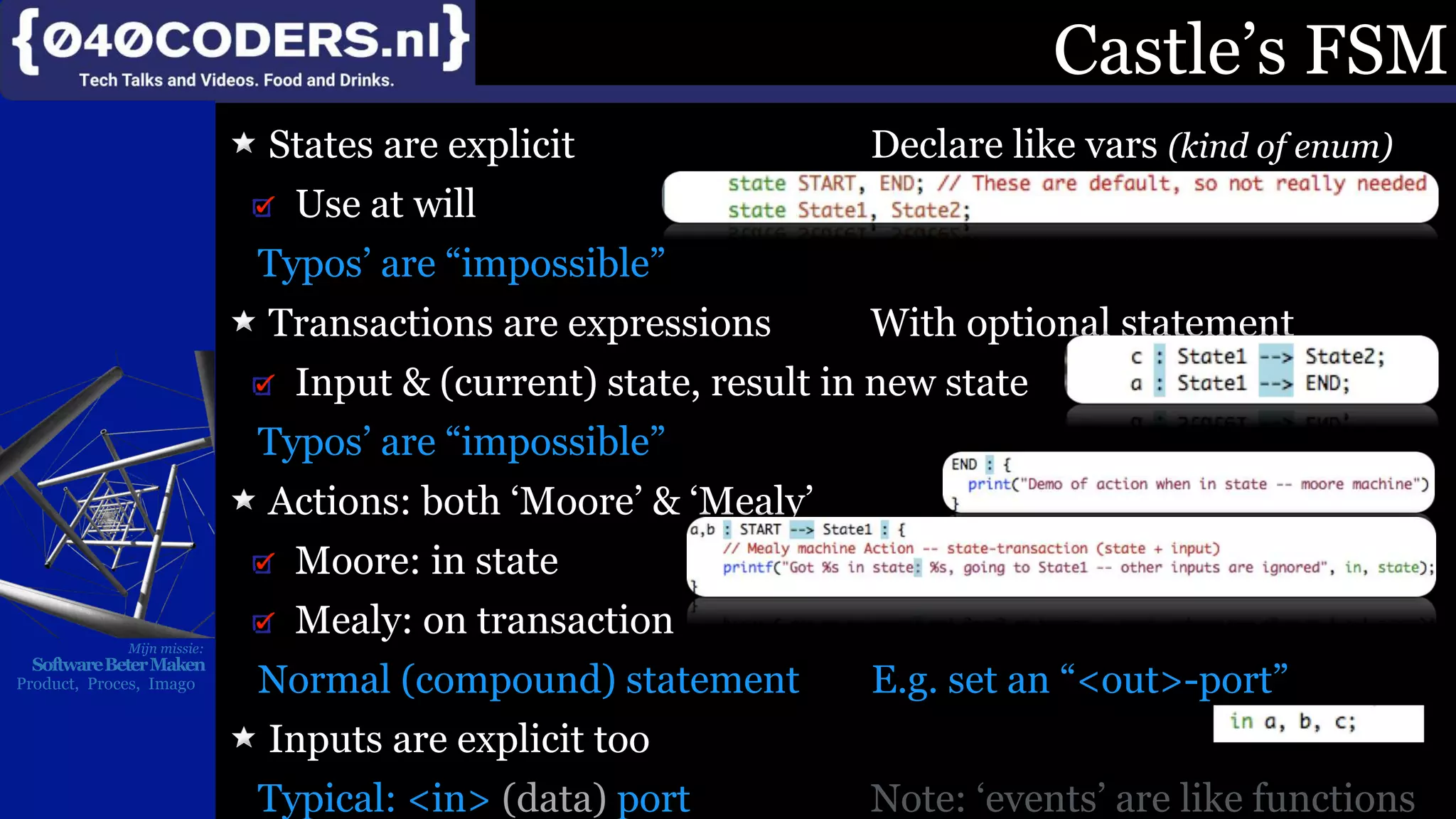 Mijn missie:
SoftwareBeterMaken
Product, Proces, Imago
Castle’s FSM
States are explicit Declare like vars (kind of enum)
Use at will
Typos’ are “impossible”
Transactions are expressions With optional statement
Input & (current) state, result in new state
Typos’ are “impossible”
Actions: both ‘Moore’ & ‘Mealy’
Moore: in state
Mealy: on transaction
Normal (compound) statement E.g. set an “<out>-port”
Inputs are explicit too
Typical: <in> (data) port Note: ‘events’ are like functions
 