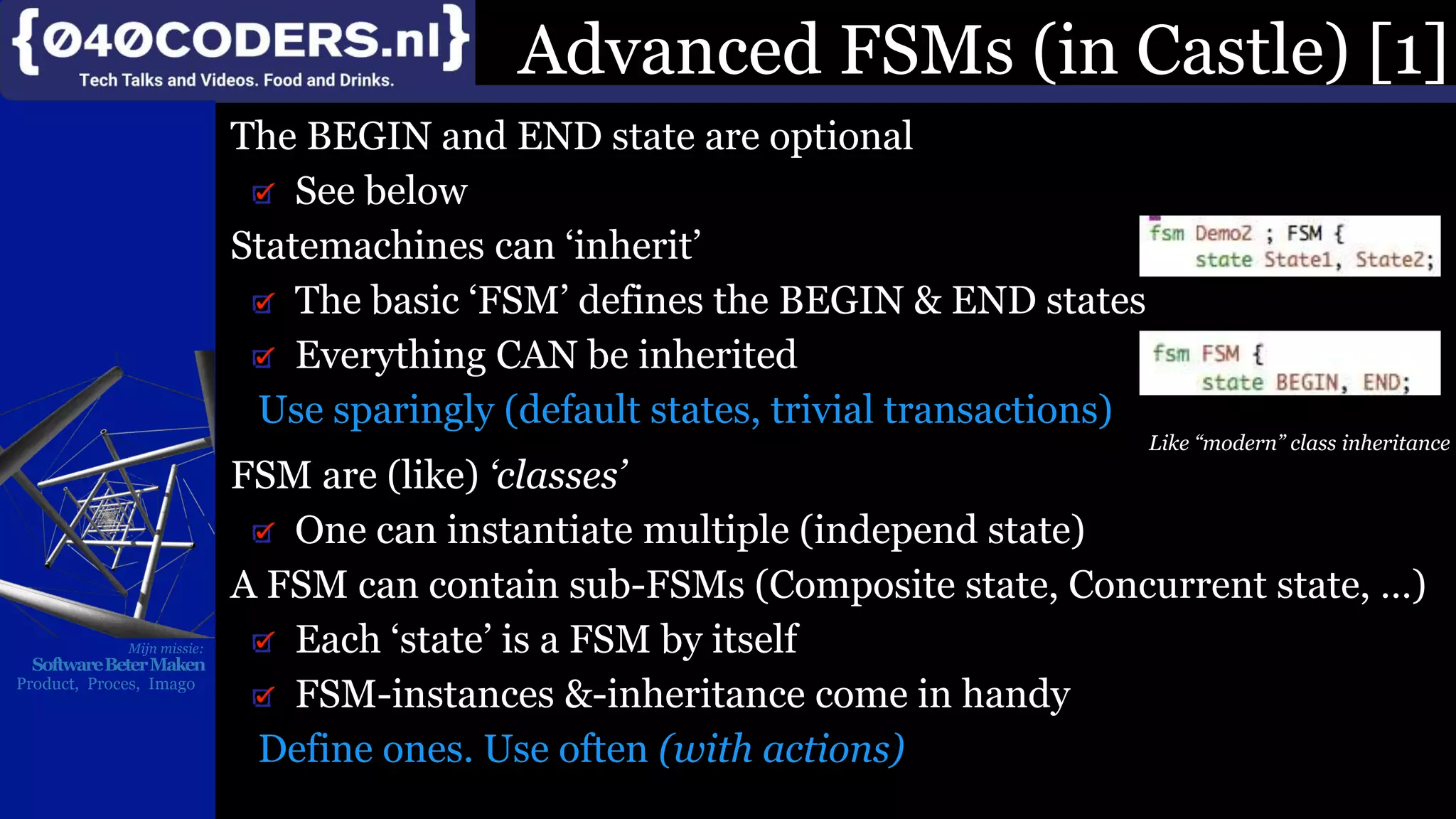 Mijn missie:
SoftwareBeterMaken
Product, Proces, Imago
The BEGIN and END state are optional
See below
Statemachines can ‘inherit’
The basic ‘FSM’ defines the BEGIN & END states
Everything CAN be inherited
Use sparingly (default states, trivial transactions)
Like “modern” class inheritance
FSM are (like) ‘classes’
One can instantiate multiple (independ state)
A FSM can contain sub-FSMs (Composite state, Concurrent state, …)
Each ‘state’ is a FSM by itself
FSM-instances &-inheritance come in handy
Define ones. Use often (with actions)
Advanced FSMs (in Castle) [1]
 