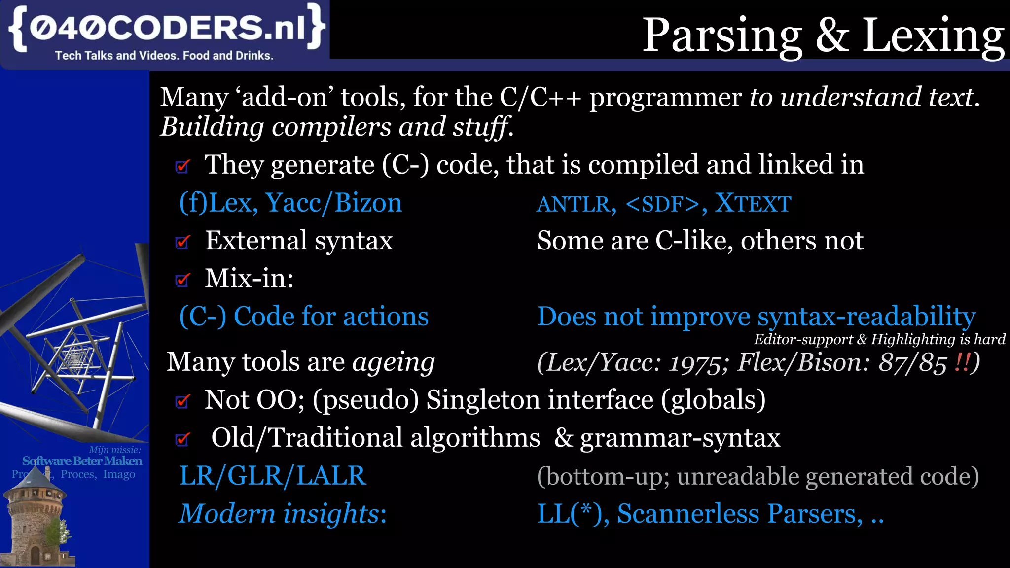 Mijn missie:
SoftwareBeterMaken
Product, Proces, Imago
Parsing & Lexing
Many ‘add-on’ tools, for the C/C++ programmer to understand text.
Building compilers and stuff.
They generate (C-) code, that is compiled and linked in
(f)Lex, Yacc/Bizon ANTLR, <SDF>, XTEXT
External syntax Some are C-like, others not
Mix-in:
(C-) Code for actions Does not improve syntax-readability
Editor-support & Highlighting is hard
Many tools are ageing (Lex/Yacc: 1975; Flex/Bison: 87/85 !!)
Not OO; (pseudo) Singleton interface (globals)
Old/Traditional algorithms & grammar-syntax
LR/GLR/LALR (bottom-up; unreadable generated code)
Modern insights: LL(*), Scannerless Parsers, ..
 