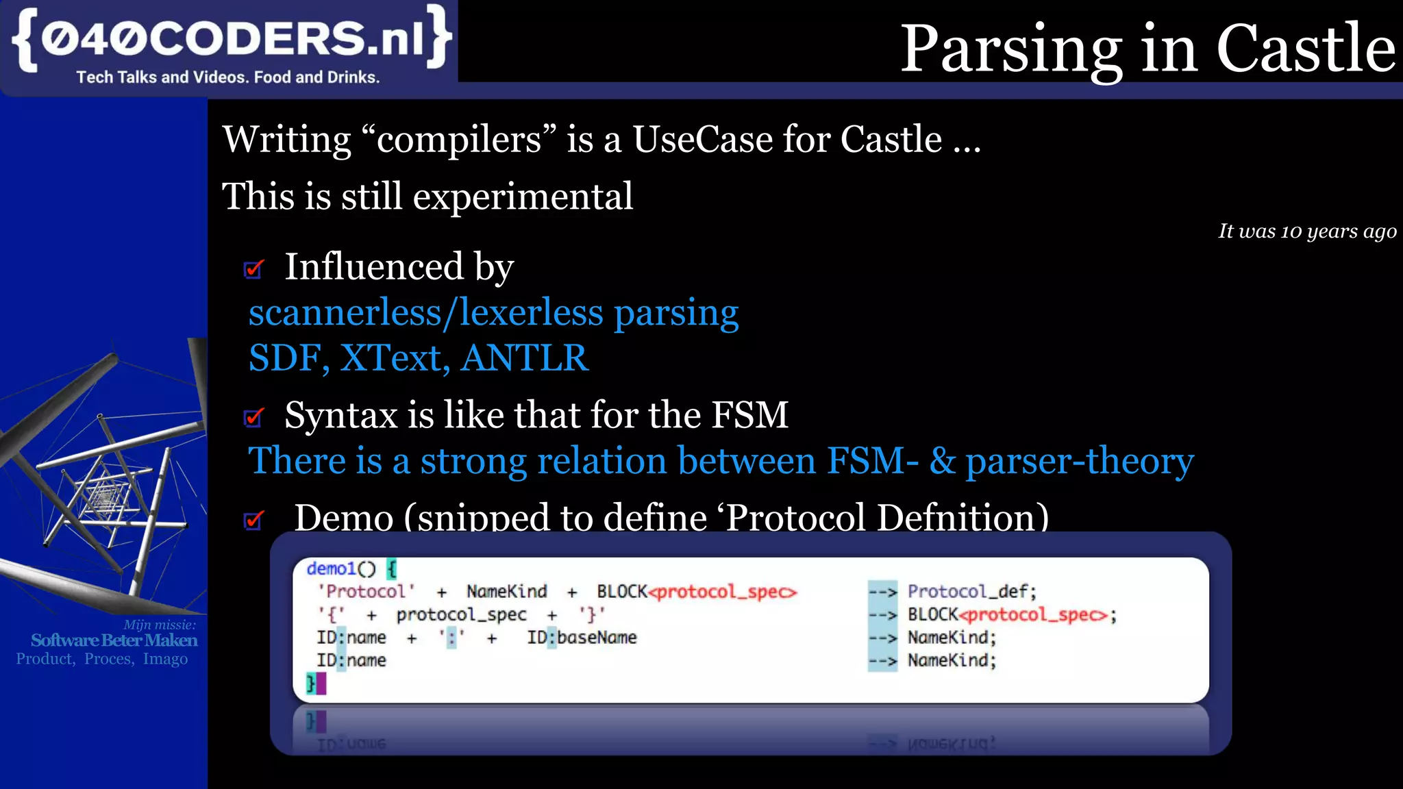 Mijn missie:
SoftwareBeterMaken
Product, Proces, Imago
Parsing in Castle
Writing “compilers” is a UseCase for Castle …
This is still experimental
It was 10 years ago
Influenced by
scannerless/lexerless parsing
SDF, XText, ANTLR
Syntax is like that for the FSM
There is a strong relation between FSM- & parser-theory
Demo (snipped to define ‘Protocol Defnition)
 