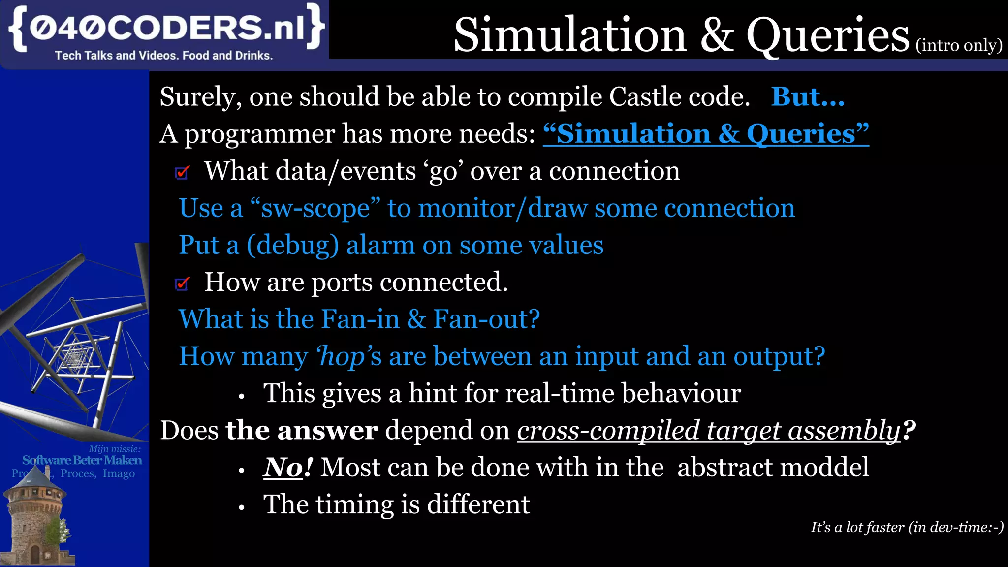 Mijn missie:
SoftwareBeterMaken
Product, Proces, Imago
Simulation & Queries(intro only)
Surely, one should be able to compile Castle code. But…
A programmer has more needs: “Simulation & Queries”
What data/events ‘go’ over a connection
Use a “sw-scope” to monitor/draw some connection
Put a (debug) alarm on some values
How are ports connected.
What is the Fan-in & Fan-out?
How many ‘hop’s are between an input and an output?
• This gives a hint for real-time behaviour
Does the answer depend on cross-compiled target assembly?
• No! Most can be done with in the abstract moddel
• The timing is different
It’s a lot faster (in dev-time:-)
 