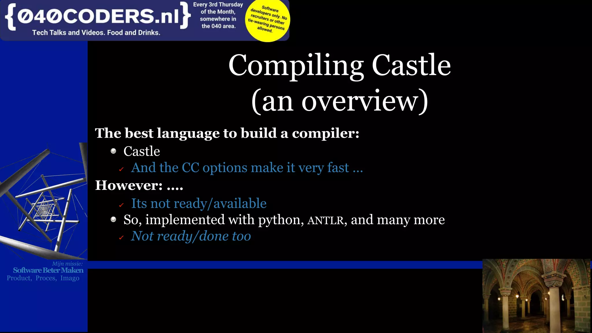 Mijn missie:
SoftwareBeterMaken
Product, Proces, Imago
Compiling Castle
(an overview)
The best language to build a compiler:
Castle
And the CC options make it very fast …
However: ….
Its not ready/available
So, implemented with python, ANTLR, and many more
Not ready/done too
Mijn missie:
SoftwareBeterMaken
Product, Proces, Imago
 