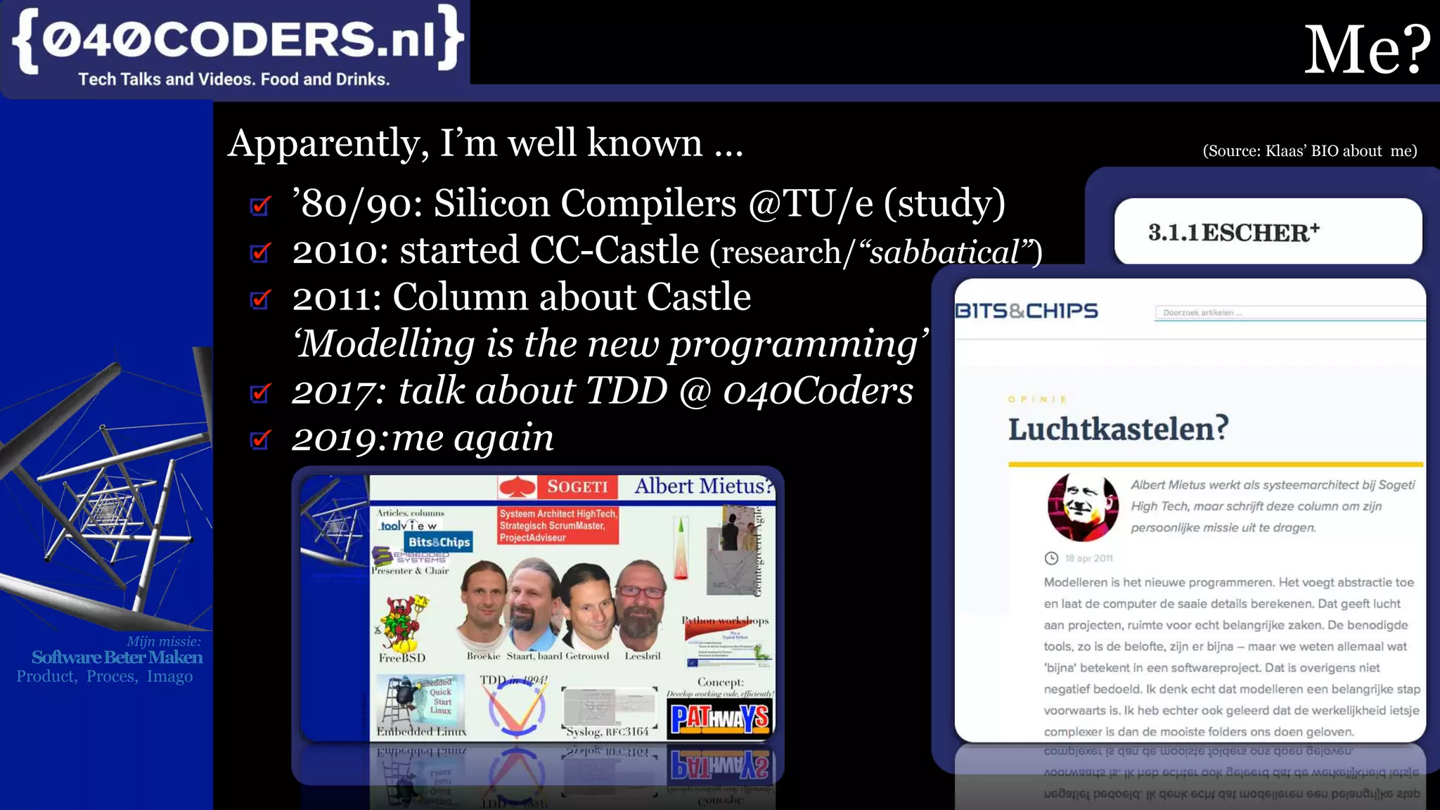 Mijn missie:
SoftwareBeterMaken
Product, Proces, Imago
Me?
Apparently, I’m well known … (Source: Klaas’ BIO about me)
’80/90: Silicon Compilers @TU/e (study)
2010: started CC-Castle (research/“sabbatical”)
2011: Column about Castle
‘Modelling is the new programming’
2017: talk about TDD @ 040Coders
2019:me again
 