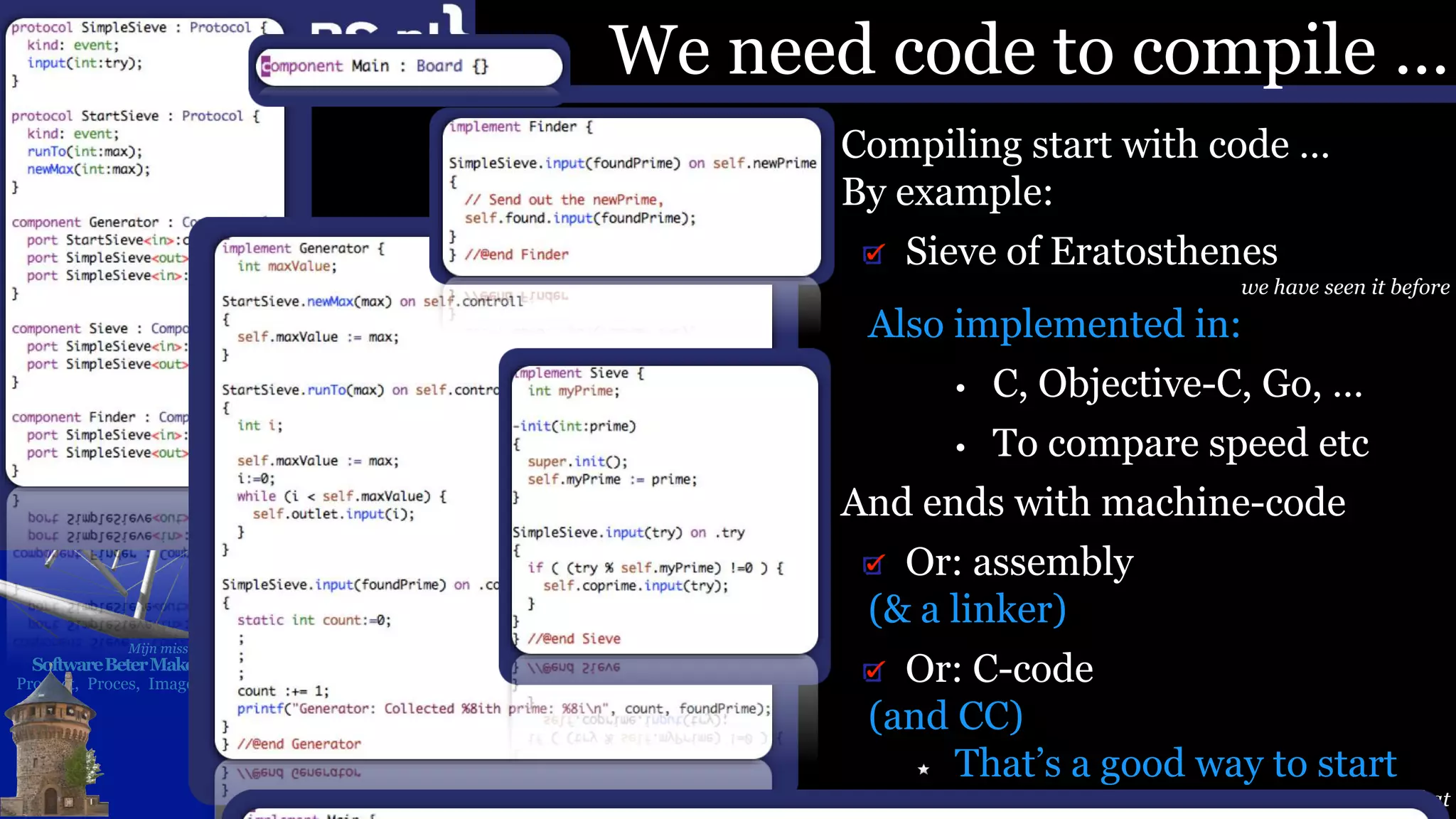 Mijn missie:
SoftwareBeterMaken
Product, Proces, Imago
We need code to compile …
Compiling start with code …
By example:
Sieve of Eratosthenes
we have seen it before
Also implemented in:
• C, Objective-C, Go, …
• To compare speed etc
And ends with machine-code
Or: assembly
(& a linker)
Or: C-code
(and CC)
That’s a good way to start
Even C++ started like that
 