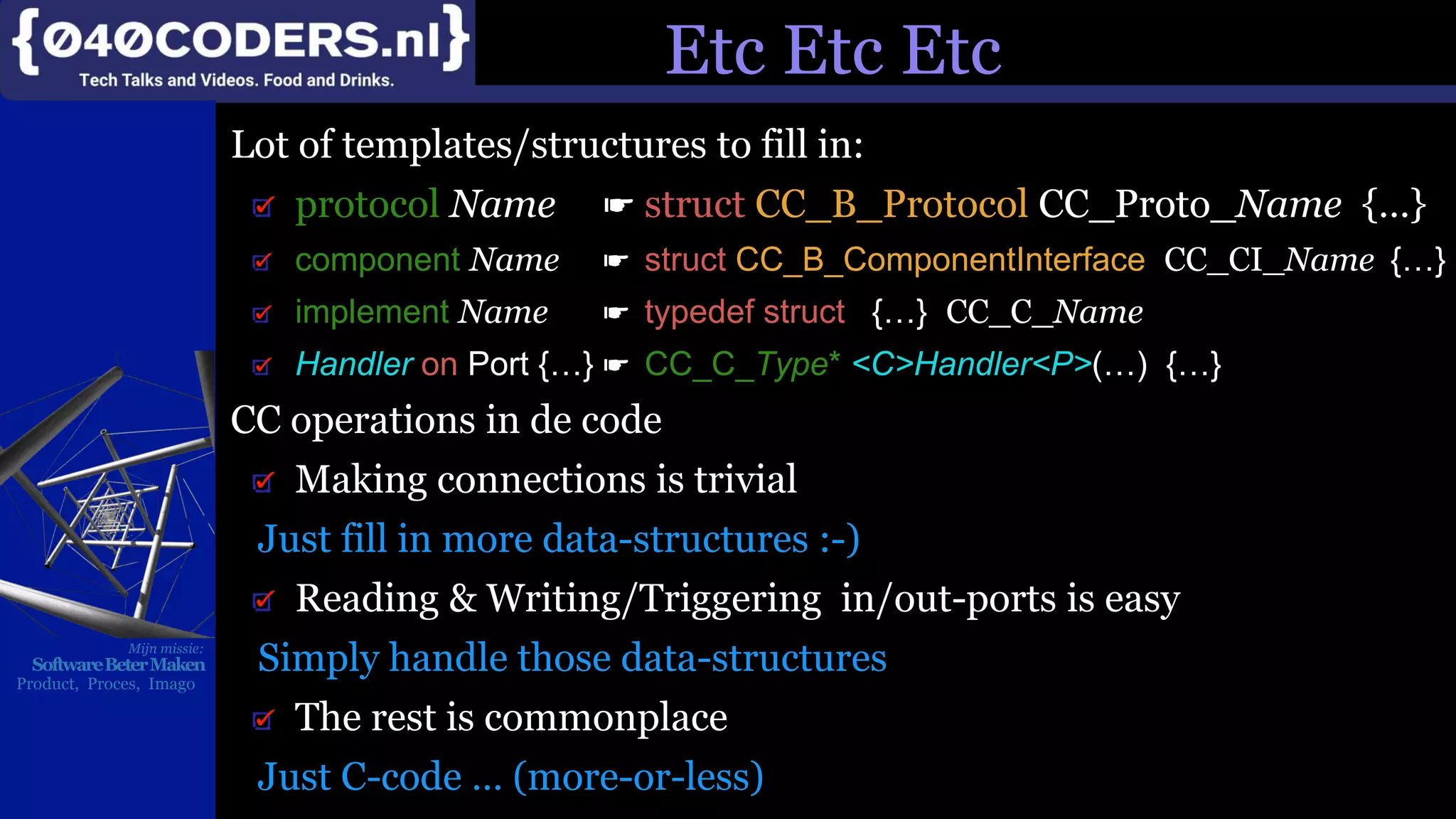 Mijn missie:
SoftwareBeterMaken
Product, Proces, Imago
Etc Etc Etc
Lot of templates/structures to fill in:
protocol Name ☛ struct CC_B_Protocol CC_Proto_Name {…}
component Name ☛ struct CC_B_ComponentInterface CC_CI_Name {…}
implement Name ☛ typedef struct {…} CC_C_Name
Handler on Port {…} ☛ CC_C_Type* <C>Handler<P>(…) {…}
CC operations in de code
Making connections is trivial
Just fill in more data-structures :-)
Reading & Writing/Triggering in/out-ports is easy
Simply handle those data-structures
The rest is commonplace
Just C-code … (more-or-less)
 