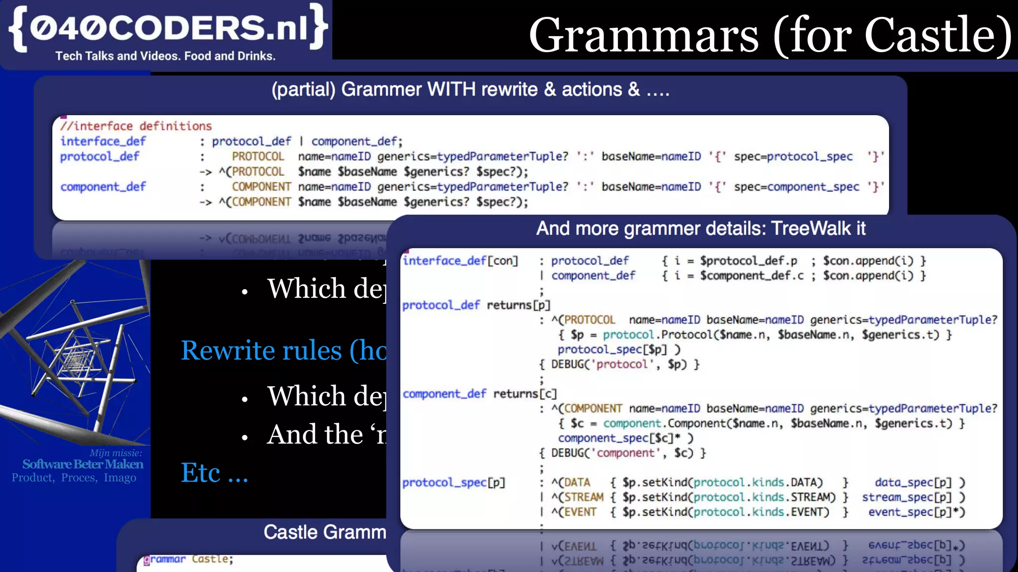 Mijn missie:
SoftwareBeterMaken
Product, Proces, Imago
Grammars are (conceptually) not that hard. However:
The do depend on the tool (shown is the ANTL-grammer)
They need “extras” to become useful
Actions (code to execute when …)
• Which depend on the language to compile the grammer to
• Which depend on tool & version of the tool
ANTLR-3,4,5 supports other languages & variants
ANTRL3 supported Python2-7; now EOL. ANTLR-3 is now EOL ==> Restart?
Rewrite rules (how to build the AST)
Understand what you are parsing
• Which depend on the tool
• And the ‘mode’ your running in
Etc …
Simple in theory. Hard in practice
However: Castle will love that
Once …
Grammars (for Castle)
 